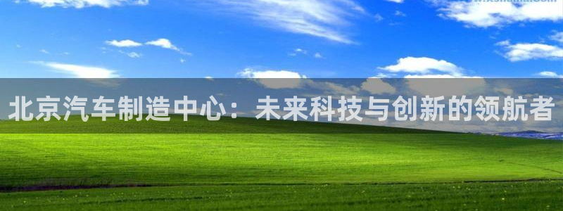 彩神v8手机客户端：北京汽车制造中心：未来科技与创新的领航者