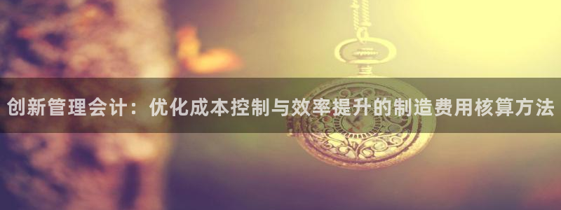 彩神8购彩-购彩大厅：创新管理会计：优化成本控制与效率提升的制造费用核算方法